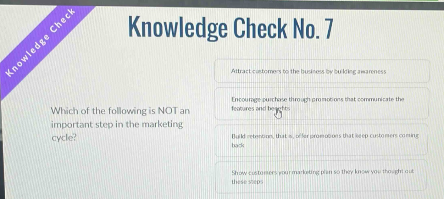 knowledge check no. 7\nwhich of the following is not an important step in the marketing cycle?\nattract customers to the business by building awareness\nencourage purchase through promotions that communicate the features and benefits\nbuild retention, that is, offer promotions that keep customers coming back\nshow customers your marketing plan so they know you thought out these steps