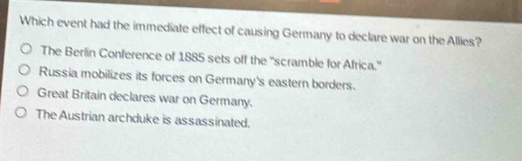 which event had the immediate effect of causing germany to declare war on the allies?\nthe berlin conference of 1885 sets off the \scramble for africa.\\nrussia mobilizes its forces on germanys eastern borders.\ngreat britain declares war on germany.\nthe austrian archduke is assassinated.