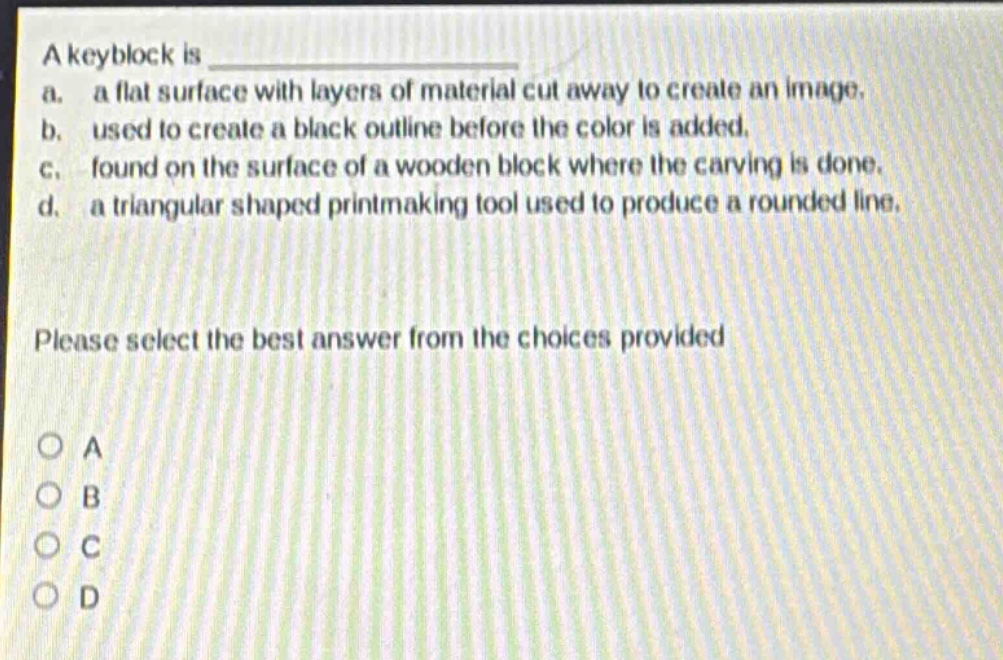 a keyblock is \na. a flat surface with layers of material cut away to create an image.\nb. used to create a black outline before the color is added.\nc. found on the surface of a wooden block where the carving is done.\nd. a triangular shaped printmaking tool used to produce a rounded line.\nplease select the best answer from the choices provided\no a\no b\no c\no d