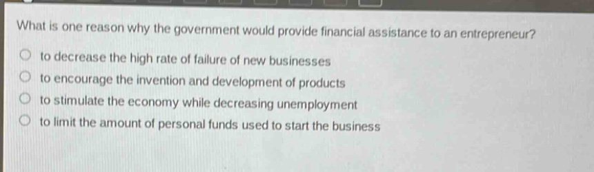 what is one reason why the government would provide financial assistance to an entrepreneur?\n- to decrease the high rate of failure of new businesses\n- to encourage the invention and development of products\n- to stimulate the economy while decreasing unemployment\n- to limit the amount of personal funds used to start the business