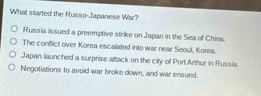 what started the russo - japanese war?\no russia issued a preemptive strike on japan in the sea of china.\no the conflict over korea escalated into war near seoul, korea.\no japan launched a surprise attack on the city of port arthur in russia.\no negotiations to avoid war broke down, and war ensued.