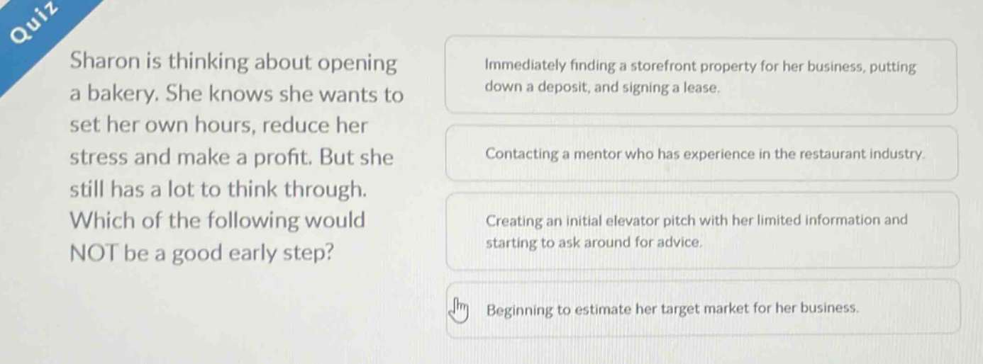 quiz\nsharon is thinking about opening a bakery. she knows she wants to set her own hours, reduce her stress and make a profit. but she still has a lot to think through. which of the following would not be a good early step?\nimmediately finding a storefront property for her business, putting down a deposit, and signing a lease.\ncontacting a mentor who has experience in the restaurant industry.\ncreating an initial elevator pitch with her limited information and starting to ask around for advice.\nbeginning to estimate her target market for her business.