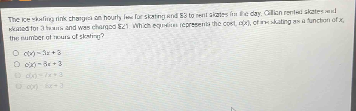 the ice skating rink charges an hourly fee for skating and $3 to rent skates for the day. gillian rented skates and skated for 3 hours and was charged $21. which equation represents the cost, c(x), of ice skating as a function of x, the number of hours of skating?\no c(x)=3x + 3\no c(x)=6x + 3\no c(x)=7x + 3\no c(x)=8x + 3