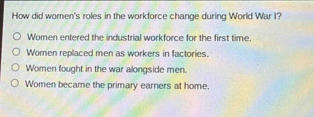 how did womens roles in the workforce change during world war i?\no women entered the industrial workforce for the first time.\no women replaced men as workers in factories.\no women fought in the war alongside men.\no women became the primary earners at home.