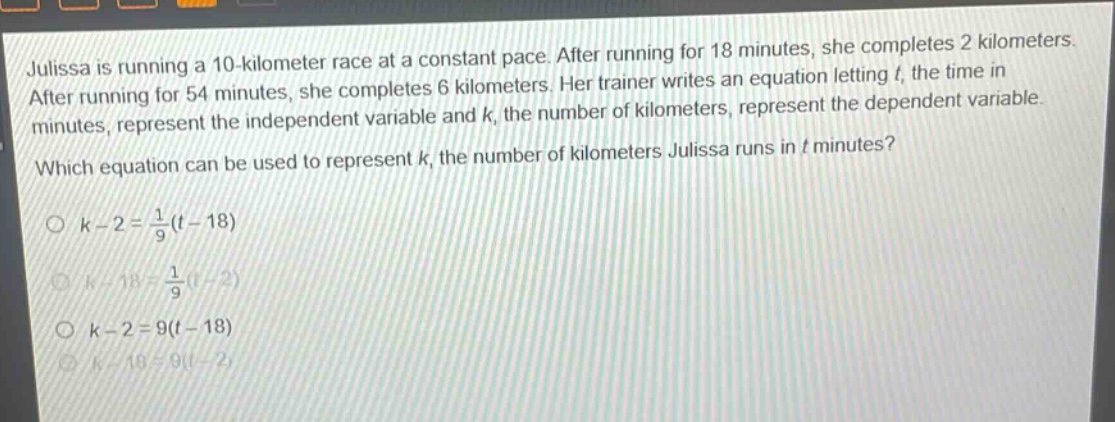 julissa is running a 10 - kilometer race at a constant pace. after running for 18 minutes, she completes 2 kilometers. after running for 54 minutes, she completes 6 kilometers. her trainer writes an equation letting (t), the time in minutes, represent the independent variable and (k), the number of kilometers, represent the dependent variable. which equation can be used to represent (k), the number of kilometers julissa runs in (t) minutes?\n(k - 2=\frac{1}{9}(t - 18))\n(k - 18=\frac{1}{9}(t - 2))\n(k - 2 = 9(t - 18))\n(k - 18 = 9(t - 2))
