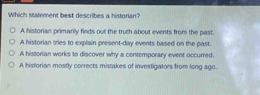 which statement best describes a historian?\na historian primarily finds out the truth about events from the past.\na historian tries to explain present - day events based on the past.\na historian works to discover why a contemporary event occurred.\na historian mostly corrects mistakes of investigators from long ago.