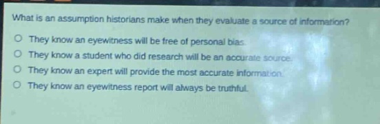 what is an assumption historians make when they evaluate a source of information?\nthey know an eyewitness will be free of personal bias.\nthey know a student who did research will be an accurate source.\nthey know an expert will provide the most accurate information.\nthey know an eyewitness report will always be truthful.
