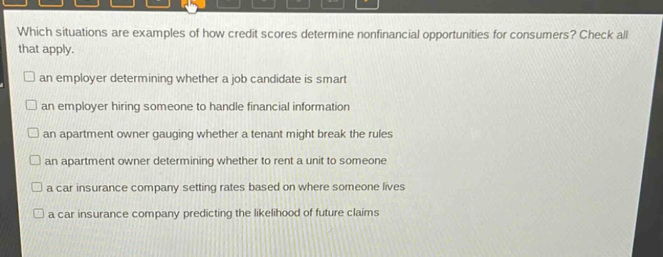 which situations are examples of how credit scores determine nonfinancial opportunities for consumers? check all that apply.\n□ an employer determining whether a job candidate is smart\n□ an employer hiring someone to handle financial information\n□ an apartment owner gauging whether a tenant might break the rules\n□ an apartment owner determining whether to rent a unit to someone\n□ a car insurance company setting rates based on where someone lives\n□ a car insurance company predicting the likelihood of future claims