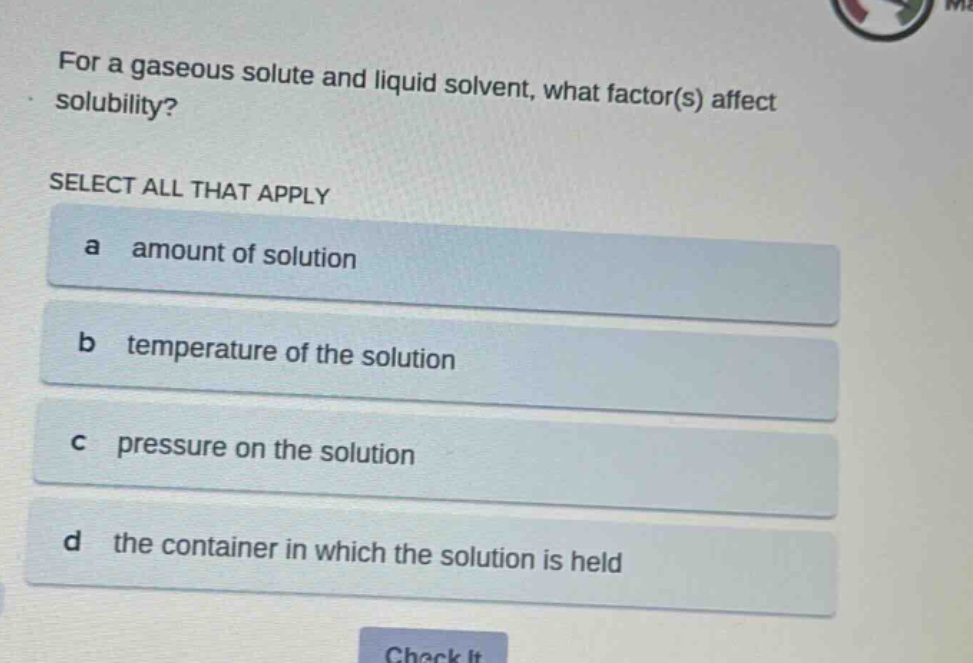 for a gaseous solute and liquid solvent, what factor(s) affect solubility?\nselect all that apply\na amount of solution\nb temperature of the solution\nc pressure on the solution\nd the container in which the solution is held