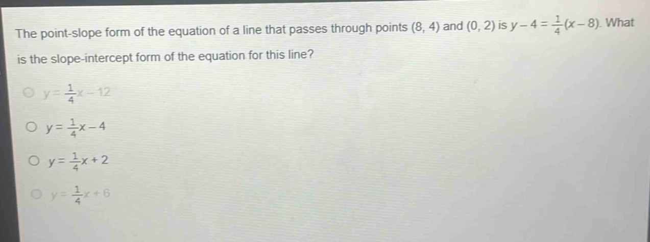 the point - slope form of the equation of a line that passes through points (8, 4) and (0, 2) is $y - 4=\frac{1}{4}(x - 8)$. what is the slope - intercept form of the equation for this line?\n$y=\frac{1}{4}x - 12$\n$y=\frac{1}{4}x - 4$\n$y=\frac{1}{4}x + 2$\n$y=\frac{1}{4}x + 6$
