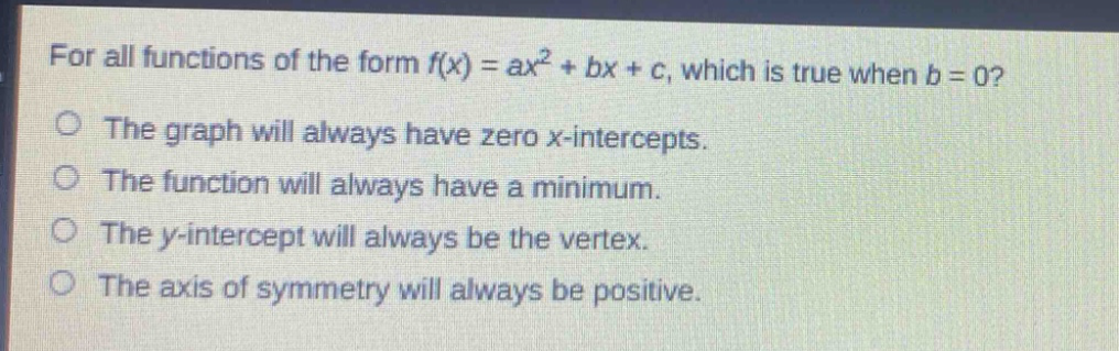 for all functions of the form $f(x)=ax^{2}+bx + c$, which is true when $b = 0$?\nthe graph will always have zero x - intercepts.\nthe function will always have a minimum.\nthe y - intercept will always be the vertex.\nthe axis of symmetry will always be positive.