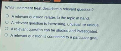 which statement best describes a relevant question?\na relevant question relates to the topic at hand.\na relevant question is interesting, unusual, or unique.\na relevant question can be studied and investigated.\na relevant question is connected to a particular goal.