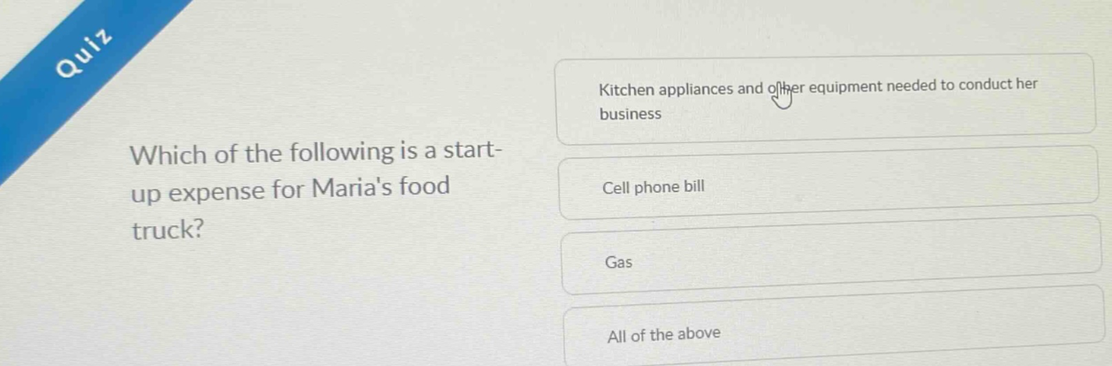 quiz\nwhich of the following is a start - up expense for marias food truck?\nkitchen appliances and other equipment needed to conduct her business\ncell phone bill\ngas\nall of the above