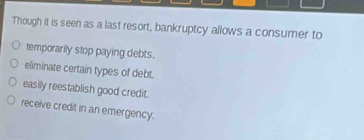 though it is seen as a last resort, bankruptcy allows a consumer to\n○ temporarily stop paying debts.\n○ eliminate certain types of debt.\n○ easily reestablish good credit.\n○ receive credit in an emergency.