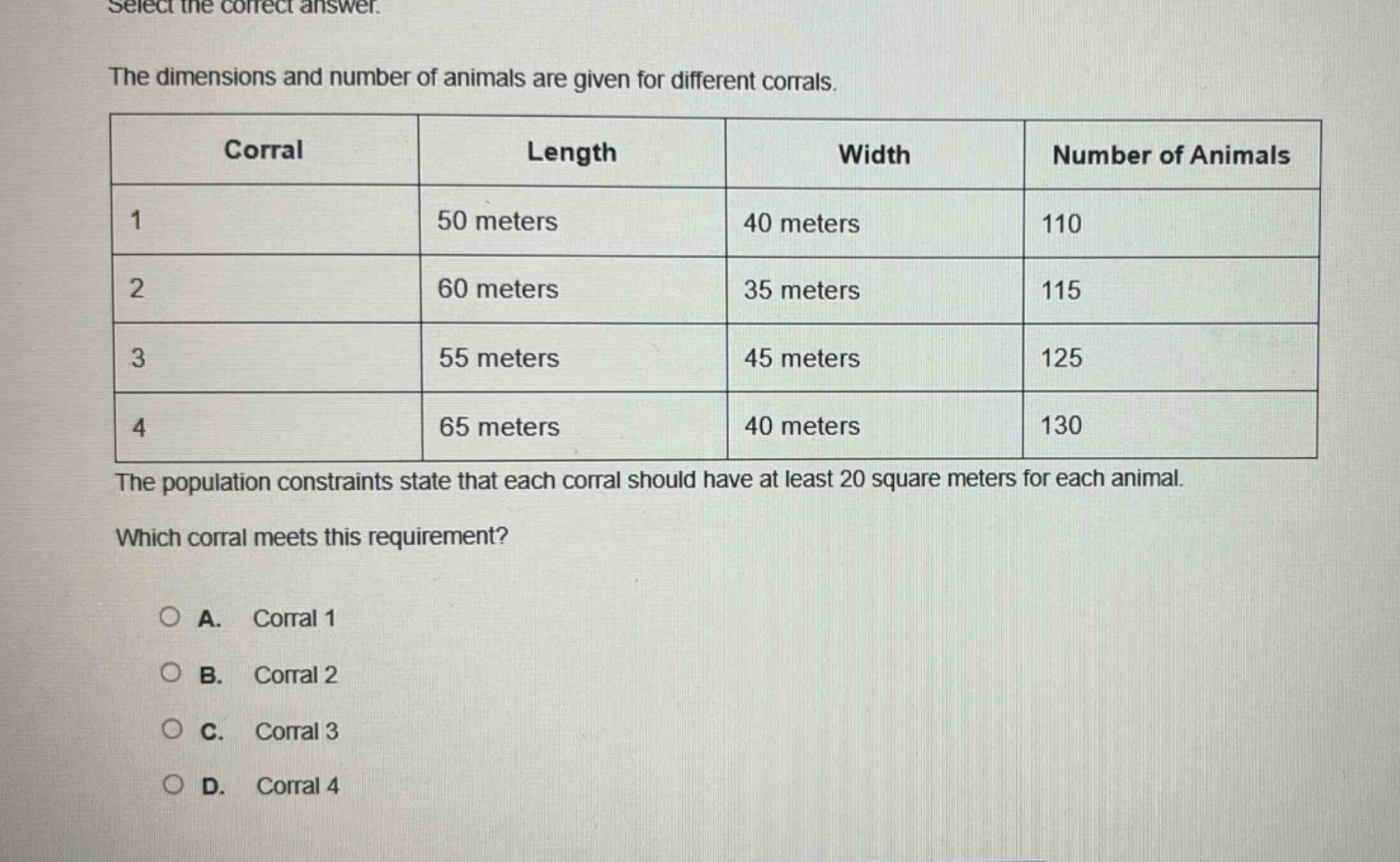 select the correct answer.\nthe dimensions and number of animals are given for different corrals.\n| corral | length | width | number of animals |\n| ---- | ---- | ---- | ---- |\n| 1 | 50 meters | 40 meters | 110 |\n| 2 | 60 meters | 35 meters | 115 |\n| 3 | 55 meters | 45 meters | 125 |\n| 4 | 65 meters | 40 meters | 130 |\nthe population constraints state that each corral should have at least 20 square meters for each animal.\nwhich corral meets this requirement?\n○ a. corral 1\n○ b. corral 2\n○ c. corral 3\n○ d. corral 4
