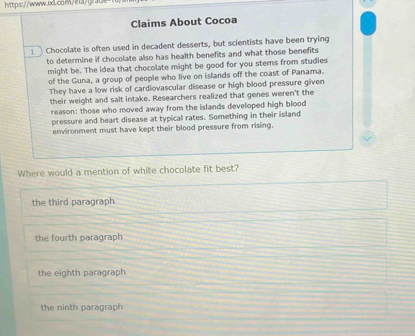 claims about cocoa\nchocolate is often used in decadent desserts, but scientists have been trying to determine if chocolate also has health benefits and what those benefits might be. the idea that chocolate might be good for you stems from studies of the guna, a group of people who live on islands off the coast of panama. they have a low risk of cardiovascular disease or high blood pressure given their weight and salt intake. researchers realized that genes werent the reason: those who moved away from the islands developed high blood pressure and heart disease at typical rates. something in their island environment must have kept their blood pressure from rising.\nwhere would a mention of white chocolate fit best?\nthe third paragraph\nthe fourth paragraph\nthe eighth paragraph\nthe ninth paragraph