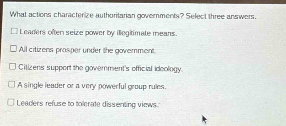 what actions characterize authoritarian governments? select three answers.\n□ leaders often seize power by illegitimate means.\n□ all citizens prosper under the government.\n□ citizens support the governments official ideology.\n□ a single leader or a very powerful group rules.\n□ leaders refuse to tolerate dissenting views.