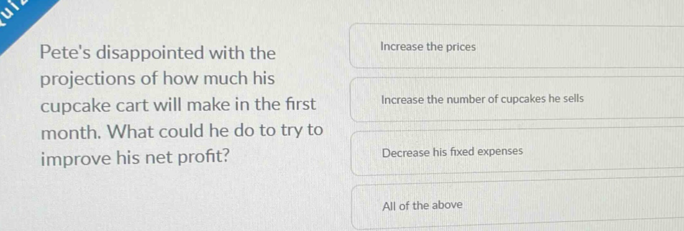 petes disappointed with the projections of how much his cupcake cart will make in the first month. what could he do to try to improve his net profit?\nincrease the prices\nincrease the number of cupcakes he sells\ndecrease his fixed expenses\nall of the above