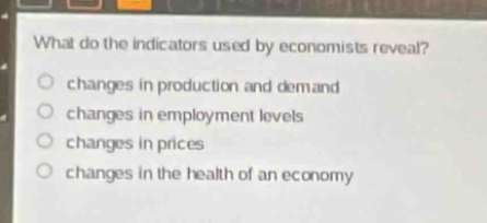 what do the indicators used by economists reveal?\n○ changes in production and demand\n○ changes in employment levels\n○ changes in prices\n○ changes in the health of an economy