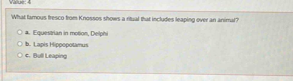 value: 4\nwhat famous fresco from knossos shows a ritual that includes leaping over an animal?\n○ a. equestrian in motion, delphi\n○ b. lapis hippopotamus\n○ c. bull leaping