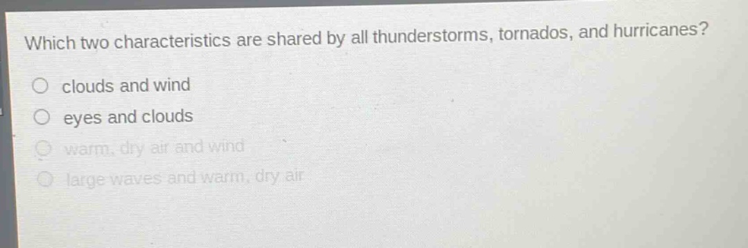 which two characteristics are shared by all thunderstorms, tornados, and hurricanes?\nclouds and wind\neyes and clouds\nwarm, dry air and wind\nlarge waves and warm, dry air