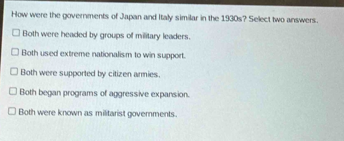 how were the governments of japan and italy similar in the 1930s? select two answers.\n□ both were headed by groups of military leaders.\n□ both used extreme nationalism to win support.\n□ both were supported by citizen armies.\n□ both began programs of aggressive expansion.\n□ both were known as militarist governments.