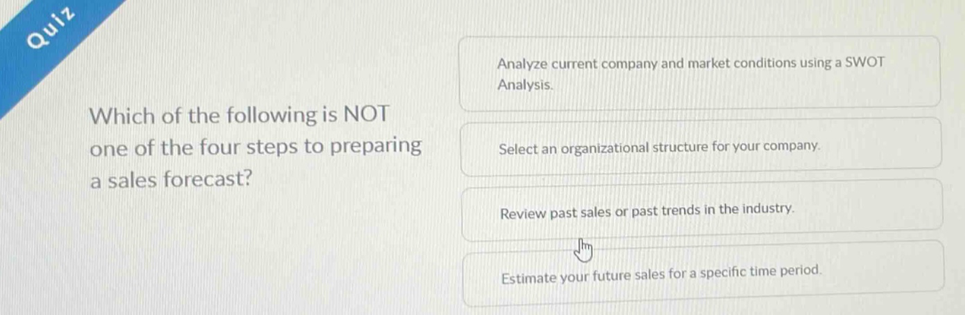 quiz\nwhich of the following is not one of the four steps to preparing a sales forecast?\nanalyze current company and market conditions using a swot analysis.\nselect an organizational structure for your company.\nreview past sales or past trends in the industry.\nestimate your future sales for a specific time period.