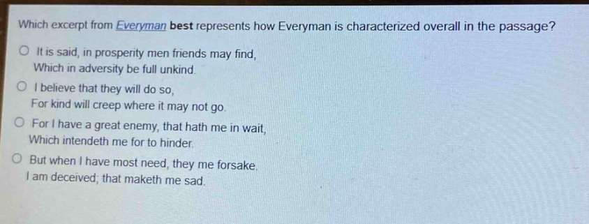 which excerpt from everyman best represents how everyman is characterized overall in the passage?\nit is said, in prosperity men friends may find,\nwhich in adversity be full unkind.\ni believe that they will do so,\nfor kind will creep where it may not go.\nfor i have a great enemy, that hath me in wait,\nwhich intendeth me for to hinder.\nbut when i have most need, they me forsake.\ni am deceived; that maketh me sad.