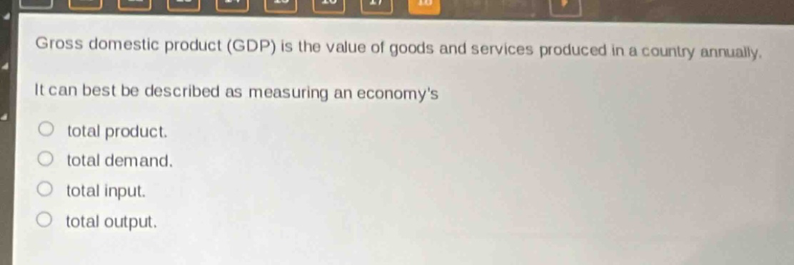 gross domestic product (gdp) is the value of goods and services produced in a country annually. it can best be described as measuring an economys\ntotal product.\ntotal demand.\ntotal input.\ntotal output.