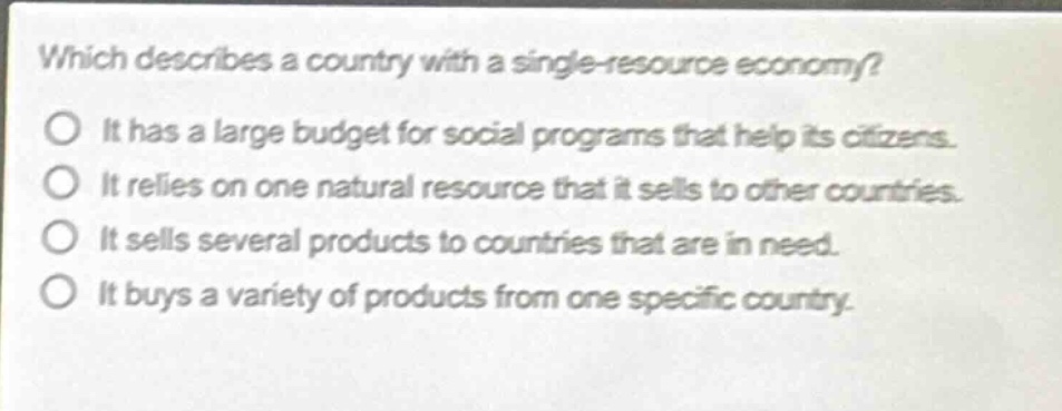which describes a country with a single - resource economy?\no it has a large budget for social programs that help its citizens.\no it relies on one natural resource that it sells to other countries.\no it sells several products to countries that are in need.\no it buys a variety of products from one specific country.