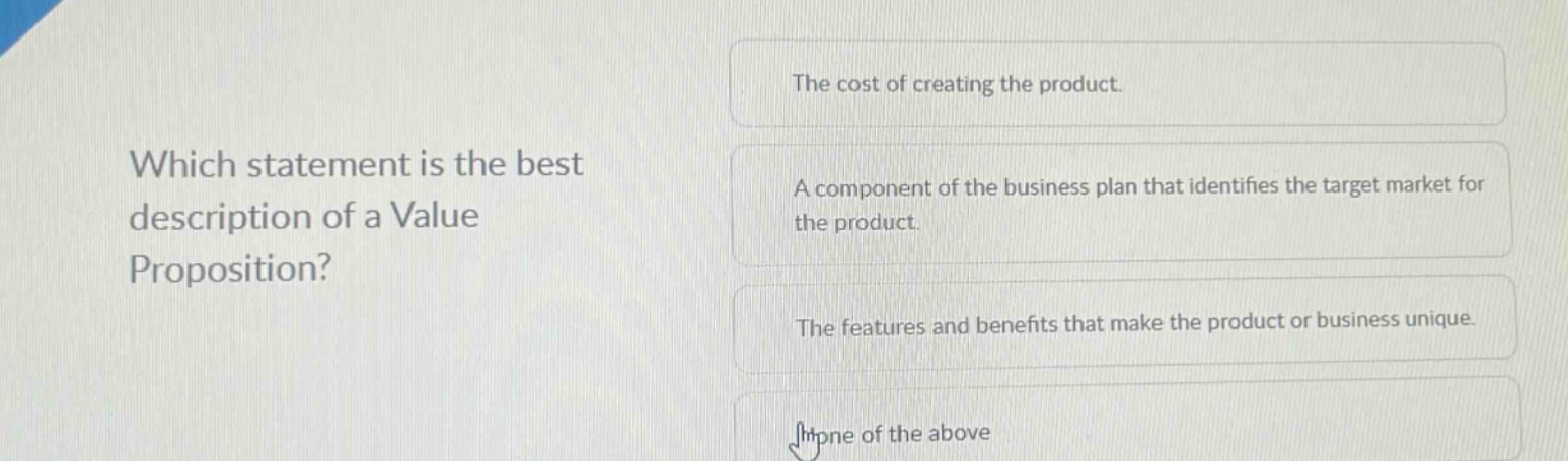 which statement is the best description of a value proposition?\nthe cost of creating the product.\na component of the business plan that identifies the target market for the product.\nthe features and benefits that make the product or business unique.\nnone of the above