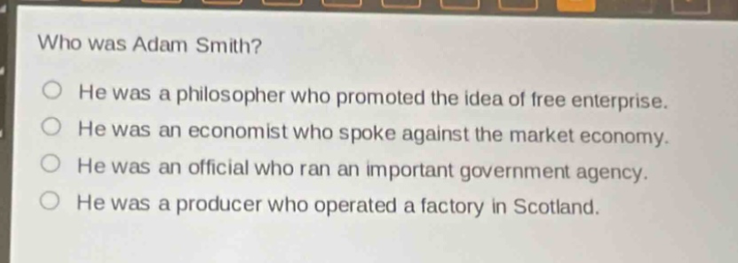who was adam smith?\nhe was a philosopher who promoted the idea of free enterprise.\nhe was an economist who spoke against the market economy.\nhe was an official who ran an important government agency.\nhe was a producer who operated a factory in scotland.