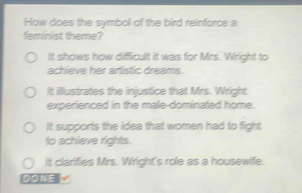 how does the symbol of the bird reinforce a feminist theme?\nit shows how difficult it was for mrs. wright to achieve her artistic dreams.\nit illustrates the injustice that mrs. wright experienced in the male - dominated home.\nit supports the idea that women had to fight to achieve rights.\nit clarifies mrs. wrights role as a housewife.