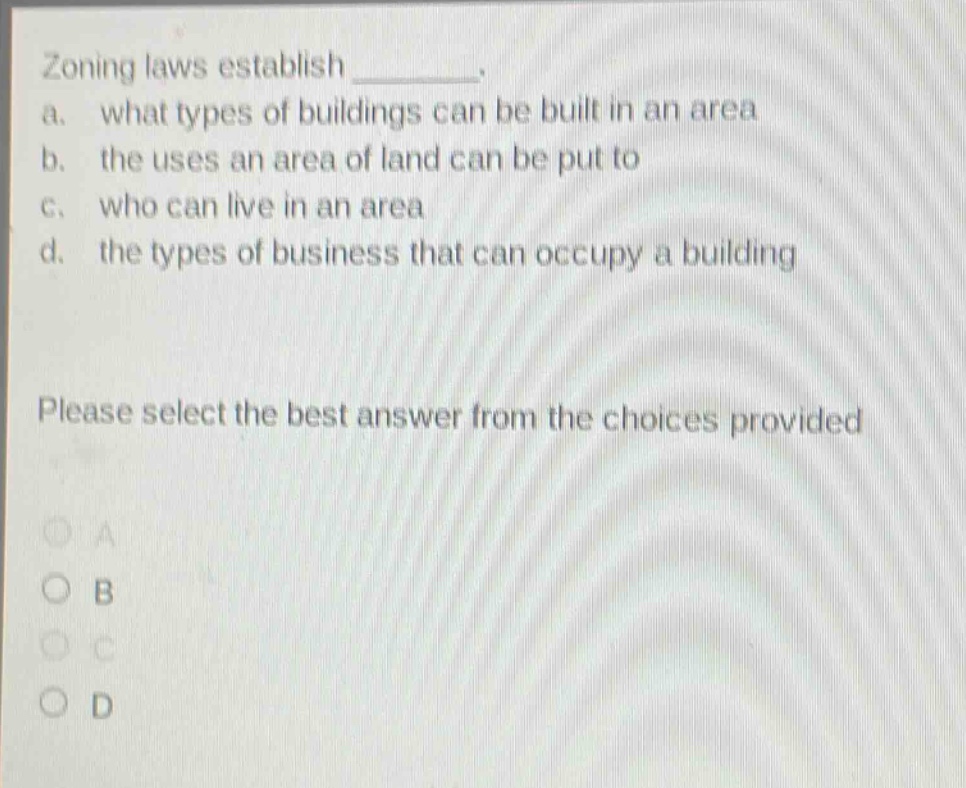 zoning laws establish ________. a. what types of buildings can be built in an area b. the uses an area of land can be put to c. who can live in an area d. the types of business that can occupy a building please select the best answer from the choices provided