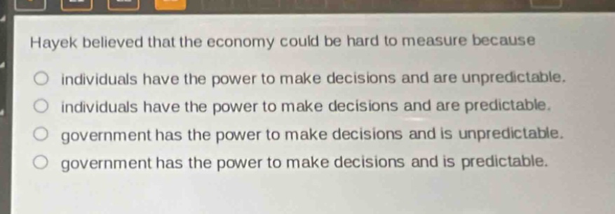 hayek believed that the economy could be hard to measure because\no individuals have the power to make decisions and are unpredictable.\no individuals have the power to make decisions and are predictable.\no government has the power to make decisions and is unpredictable.\no government has the power to make decisions and is predictable.