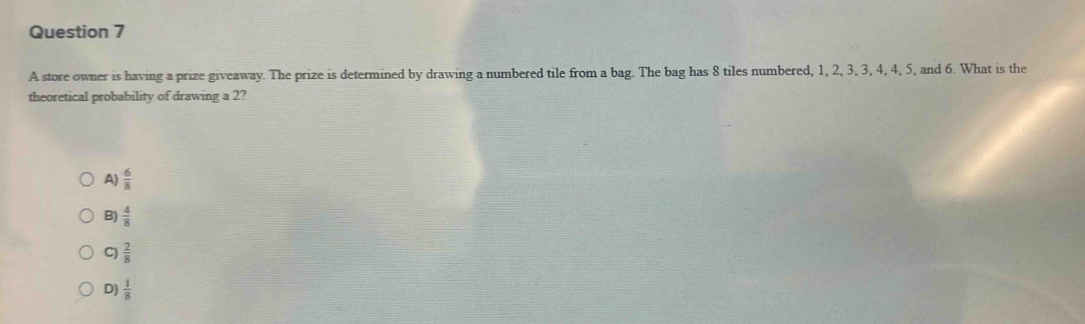 question 7\na store owner is having a prize giveaway. the prize is determined by drawing a numbered tile from a bag. the bag has 8 tiles numbered, 1, 2, 3, 3, 4, 4, 5, and 6. what is the theoretical probability of drawing a 2?\n\na) $\frac{6}{8}$\nb) $\frac{4}{8}$\nc) $\frac{2}{8}$\nd) $\frac{1}{8}$
