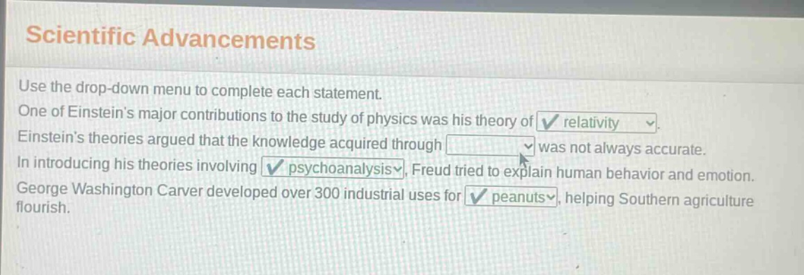 scientific advancements\nuse the drop - down menu to complete each statement.\none of einsteins major contributions to the study of physics was his theory of relativity.\neinsteins theories argued that the knowledge acquired through \nin introducing his theories involving psychoanalysis, freud tried to explain human behavior and emotion.\ngeorge washington carver developed over 300 industrial uses for peanuts, helping southern agriculture flourish.