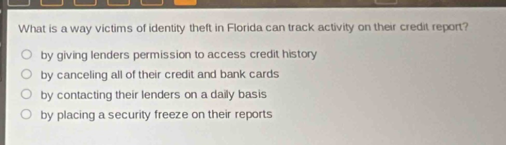 what is a way victims of identity theft in florida can track activity on their credit report?\nby giving lenders permission to access credit history\nby canceling all of their credit and bank cards\nby contacting their lenders on a daily basis\nby placing a security freeze on their reports