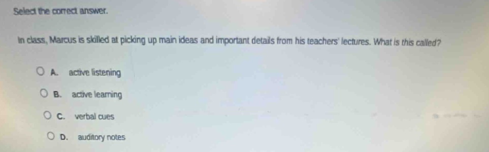 select the correct answer.\nin class, marcus is skilled at picking up main ideas and important details from his teachers lectures. what is this called?\na. active listening\nb. active learning\nc. verbal cues\nd. auditory notes