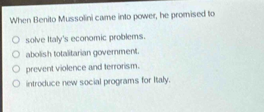 when benito mussolini came into power, he promised to\nsolve italys economic problems.\nabolish totalitarian government.\nprevent violence and terrorism.\nintroduce new social programs for italy.