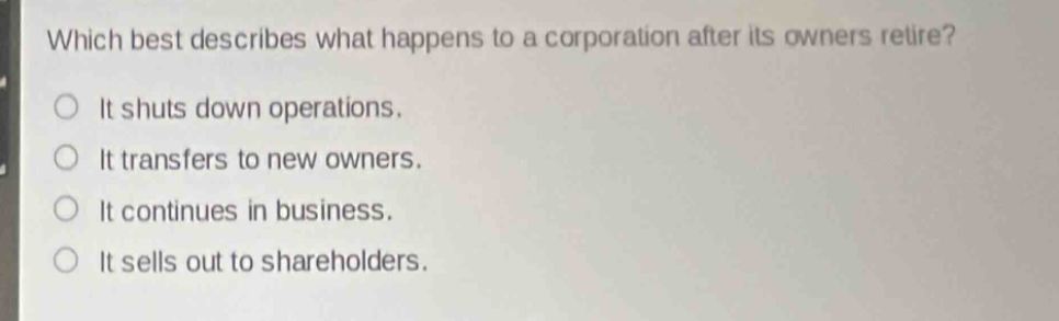 which best describes what happens to a corporation after its owners retire?\nit shuts down operations.\nit transfers to new owners.\nit continues in business.\nit sells out to shareholders.