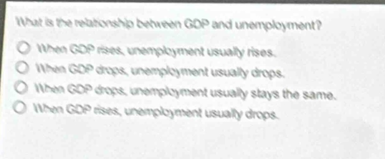 what is the relationship between gdp and unemployment?\nwhen gdp rises, unemployment usually rises.\nwhen gdp drops, unemployment usually drops.\nwhen gdp drops, unemployment usually stays the same.\nwhen gdp rises, unemployment usually drops.