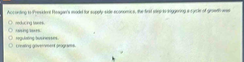 according to president reagans model for supply - side economics, the first step to triggering a cycle of growth was\nreducing taxes.\nraising taxes.\nregulating businesses.\ncreating government programs.
