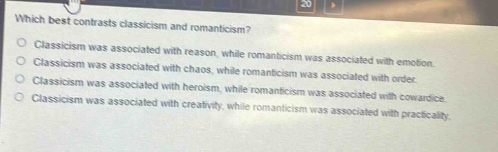 which best contrasts classicism and romanticism?\nclassicism was associated with reason, while romanticism was associated with emotion.\nclassicism was associated with chaos, while romanticism was associated with order.\nclassicism was associated with heroism, while romanticism was associated with cowardice.\nclassicism was associated with creativity, while romanticism was associated with practicality.