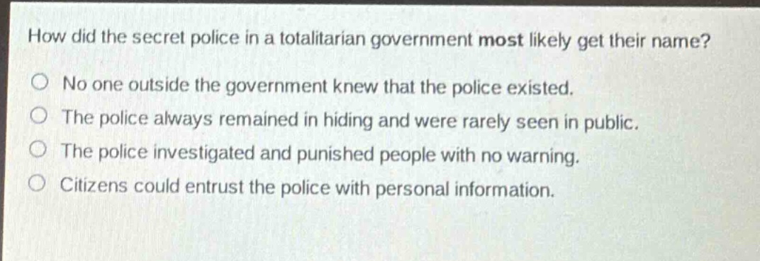 how did the secret police in a totalitarian government most likely get their name?\nno one outside the government knew that the police existed.\nthe police always remained in hiding and were rarely seen in public.\nthe police investigated and punished people with no warning.\ncitizens could entrust the police with personal information.