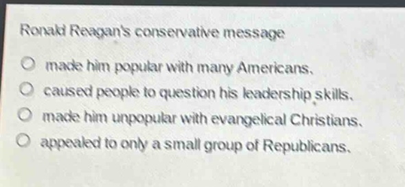 ronald reagans conservative message\n○ made him popular with many americans.\n○ caused people to question his leadership skills.\n○ made him unpopular with evangelical christians.\n○ appealed to only a small group of republicans.