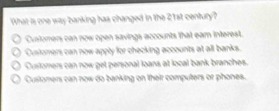what is one way banking has changed in the 21st century?\ncustomers can now open savings accounts that earn interest.\ncustomers can now apply for checking accounts at all banks.\ncustomers can now get personal loans at local bank branches.\ncustomers can now do banking on their computers or phones.