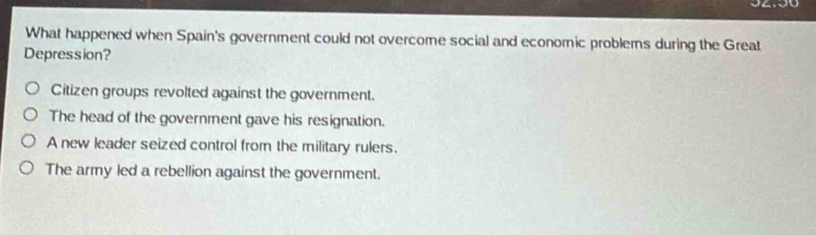 what happened when spains government could not overcome social and economic problems during the great depression?\n○ citizen groups revolted against the government.\n○ the head of the government gave his resignation.\n○ a new leader seized control from the military rulers.\n○ the army led a rebellion against the government.