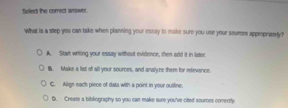 select the correct answer.\nwhat is a step you can take when planning your essay to make sure you use your sources appropriately?\na. start writing your essay without evidence, then add it in later.\nb. make a list of all your sources, and analyze them for relevance.\nc. align each piece of data with a point in your outline.\nd. create a bibliography so you can make sure youve cited sources correctly.