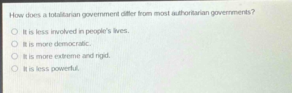 how does a totalitarian government differ from most authoritarian governments?\nit is less involved in peoples lives.\nit is more democratic.\nit is more extreme and rigid.\nit is less powerful.